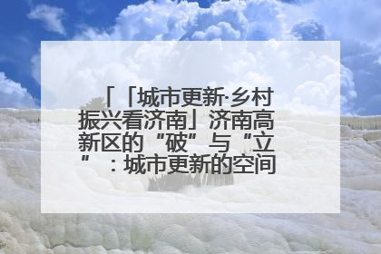 「城市更新·乡村振兴看济南」济南高新区的“破”与“立”：城市更新的空间密码与品质进阶