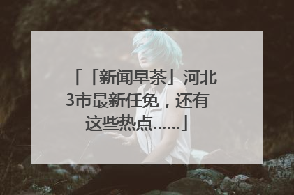 「新闻早茶」河北3市最新任免，还有这些热点……