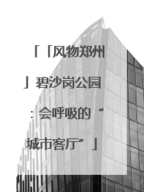 「风物郑州」碧沙岗公园：会呼吸的“城市客厅”