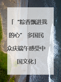 “粽香飘进我的心” 多国民众庆端午感受中国文化