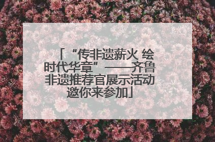 “传非遗薪火 绘时代华章”——齐鲁非遗推荐官展示活动邀你来参加