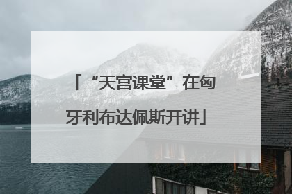 “天宫课堂”在匈牙利布达佩斯开讲