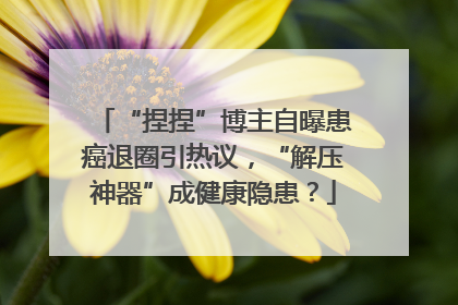“捏捏”博主自曝患癌退圈引热议，“解压神器”成健康隐患？