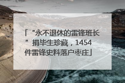 “永不退休的雷锋班长”捐毕生珍藏，1454件雷锋史料落户枣庄