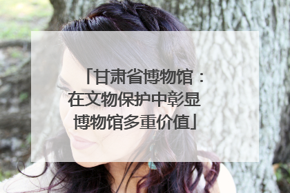 甘肃省博物馆：在文物保护中彰显博物馆多重价值