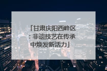 甘肃庆阳西峰区：非遗技艺在传承中焕发新活力