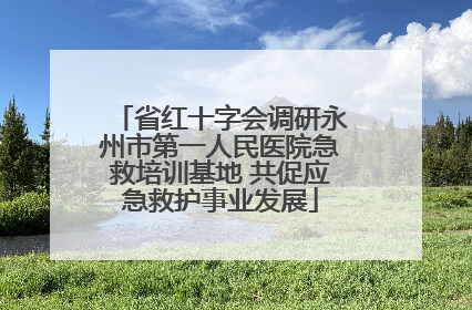 省红十字会调研永州市第一人民医院急救培训基地 共促应急救护事业发展