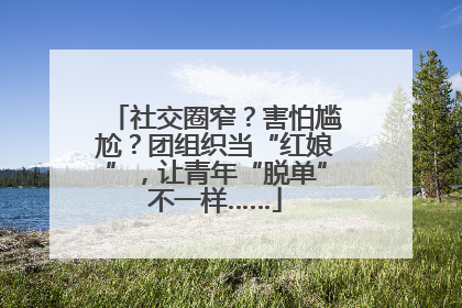 社交圈窄？害怕尴尬？团组织当“红娘”，让青年“脱单”不一样……