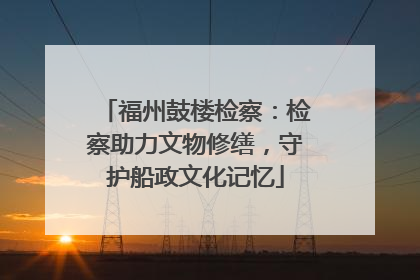 福州鼓楼检察：检察助力文物修缮，守护船政文化记忆