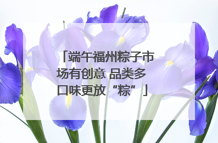 端午福州粽子市场有创意 品类多口味更放“粽”