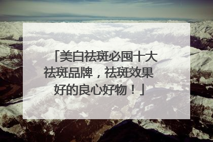美白祛斑必囤十大祛斑品牌，祛斑效果好的良心好物！