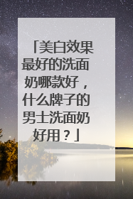 美白效果最好的洗面奶哪款好，什么牌子的男士洗面奶好用？