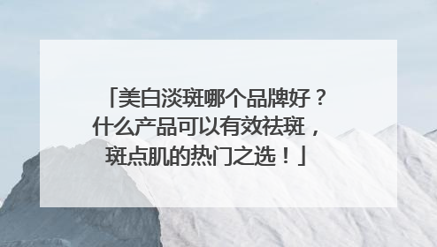 美白淡斑哪个品牌好？什么产品可以有效祛斑，斑点肌的热门之选！