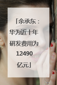 余承东：华为近十年研发费用为12490亿元