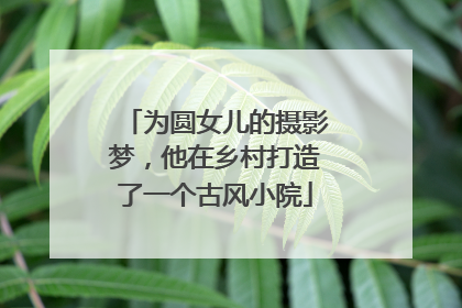 为圆女儿的摄影梦，他在乡村打造了一个古风小院