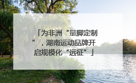 为非洲“量脚定制”，湖南运动品牌开启规模化“远征”
