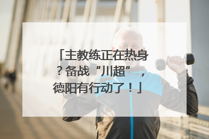 主教练正在热身？备战“川超”，德阳有行动了！