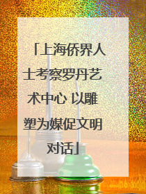上海侨界人士考察罗丹艺术中心 以雕塑为媒促文明对话