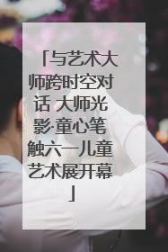 与艺术大师跨时空对话 大师光影·童心笔触六一儿童艺术展开幕