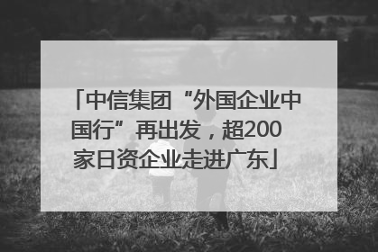 中信集团“外国企业中国行”再出发，超200家日资企业走进广东
