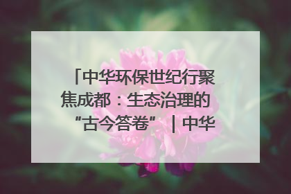 中华环保世纪行聚焦成都：生态治理的“古今答卷”｜中华环保世纪行
