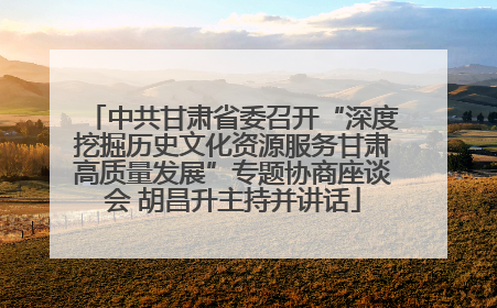 中共甘肃省委召开“深度挖掘历史文化资源服务甘肃高质量发展”专题协商座谈会 胡昌升主持并讲话