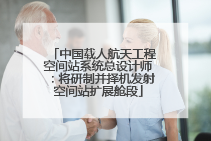中国载人航天工程空间站系统总设计师：将研制并择机发射空间站扩展舱段