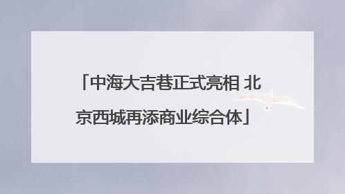 中海大吉巷正式亮相 北京西城再添商业综合体