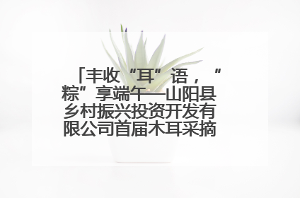 丰收“耳”语，“粽”享端午—山阳县乡村振兴投资开发有限公司首届木耳采摘活动盛大启幕