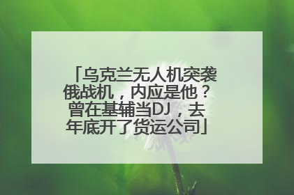 乌克兰无人机突袭俄战机，内应是他？曾在基辅当DJ，去年底开了货运公司
