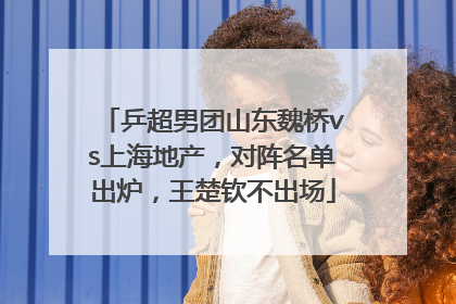 乒超男团山东魏桥vs上海地产，对阵名单出炉，王楚钦不出场