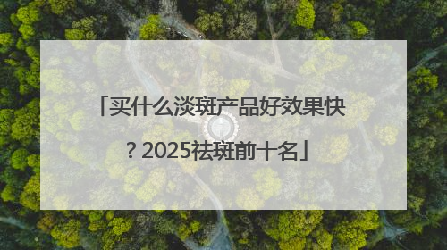 买什么淡斑产品好效果快？2025祛斑前十名