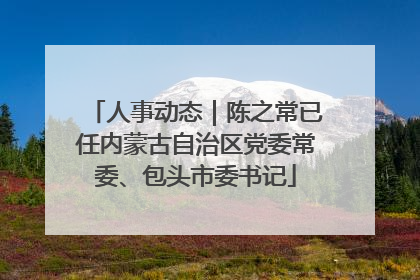 人事动态｜陈之常已任内蒙古自治区党委常委、包头市委书记