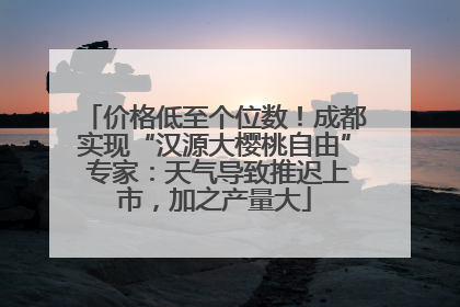 价格低至个位数！成都实现“汉源大樱桃自由” 专家：天气导致推迟上市，加之产量大
