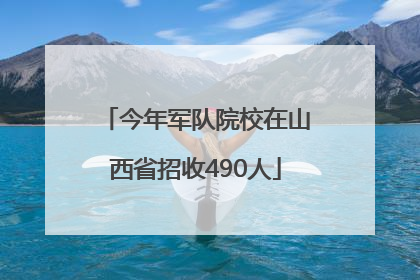 今年军队院校在山西省招收490人