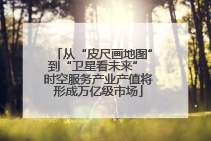 从“皮尺画地图”到“卫星看未来” 时空服务产业产值将形成万亿级市场