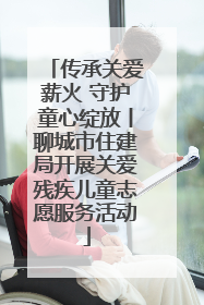传承关爱薪火 守护童心绽放丨聊城市住建局开展关爱残疾儿童志愿服务活动