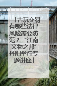古玩交易有哪些法律风险需要防范？“江南文物之邦”丹阳举行专题讲座