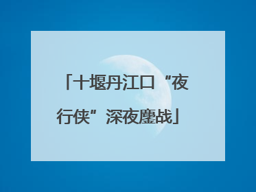 十堰丹江口“夜行侠”深夜鏖战