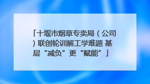 十堰市烟草专卖局（公司）联创轮训解工学难题 基层“减负”更“赋能”