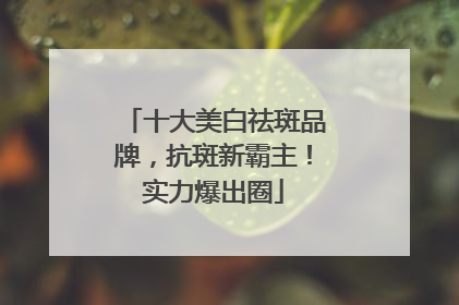 十大美白祛斑品牌，抗斑新霸主！实力爆出圈