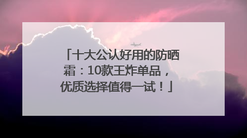 十大公认好用的防晒霜：10款王炸单品，优质选择值得一试！