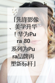先锋影像、美学升华！华为Pura 80系列为Pura品牌再塑新标杆