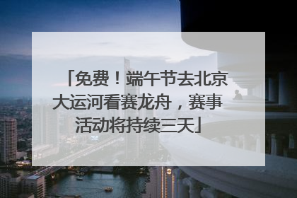 免费！端午节去北京大运河看赛龙舟，赛事活动将持续三天