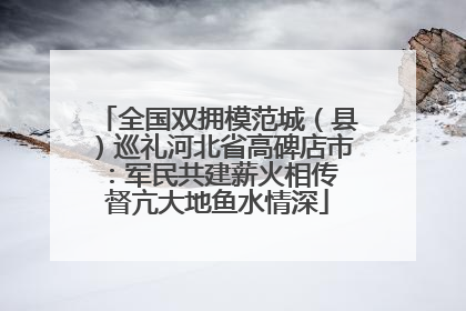 全国双拥模范城（县）巡礼河北省高碑店市：军民共建薪火相传 督亢大地鱼水情深