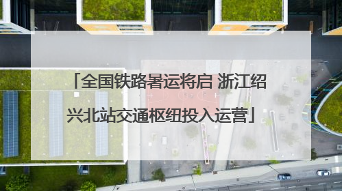 全国铁路暑运将启 浙江绍兴北站交通枢纽投入运营