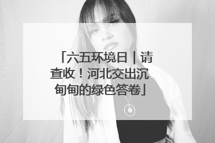 六五环境日｜请查收！河北交出沉甸甸的绿色答卷