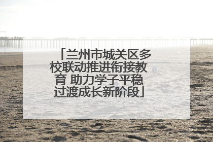兰州市城关区多校联动推进衔接教育 助力学子平稳过渡成长新阶段