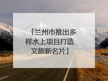 兰州市推出多样水上项目打造文旅新名片