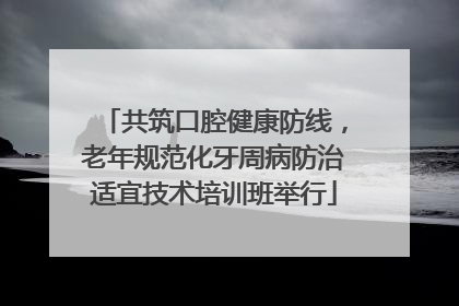 共筑口腔健康防线，老年规范化牙周病防治适宜技术培训班举行
